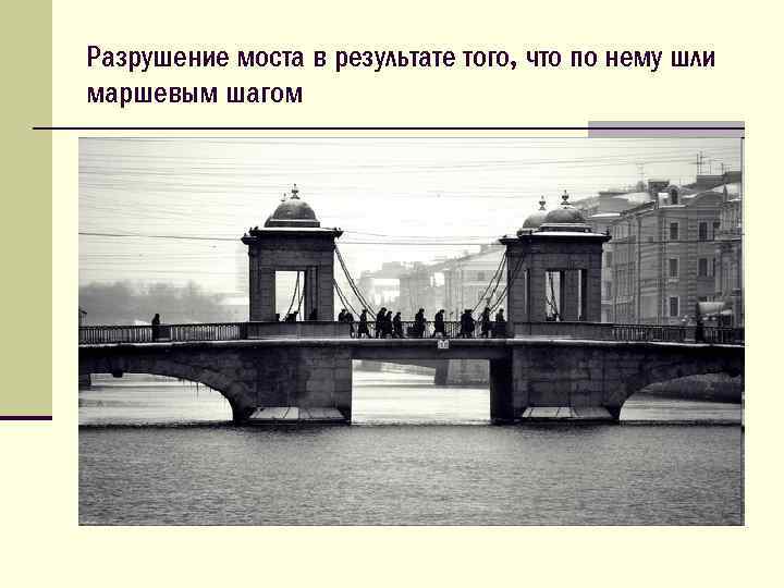 Разрушение моста в результате того, что по нему шли маршевым шагом 