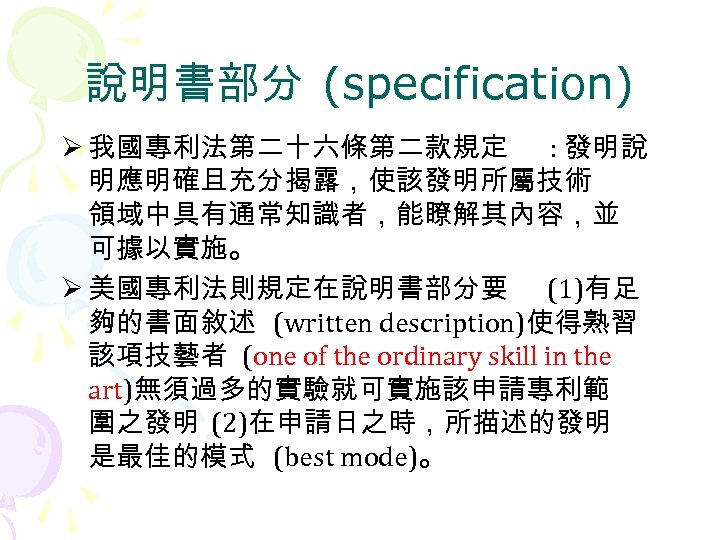 說明書部分 (specification) Ø 我國專利法第二十六條第二款規定 : 發明說 明應明確且充分揭露，使該發明所屬技術 領域中具有通常知識者，能瞭解其內容，並 可據以實施。 Ø 美國專利法則規定在說明書部分要 (1)有足 夠的書面敘述 (written