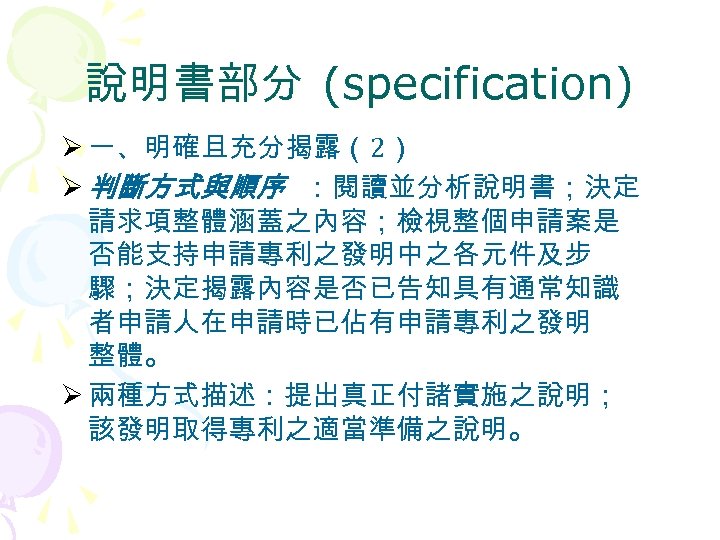 說明書部分 (specification) Ø 一、明確且充分揭露（2） Ø 判斷方式與順序 ：閱讀並分析說明書；決定 請求項整體涵蓋之內容；檢視整個申請案是 否能支持申請專利之發明中之各元件及步 驟；決定揭露內容是否已告知具有通常知識 者申請人在申請時已佔有申請專利之發明 整體。 Ø 兩種方式描述：提出真正付諸實施之說明；