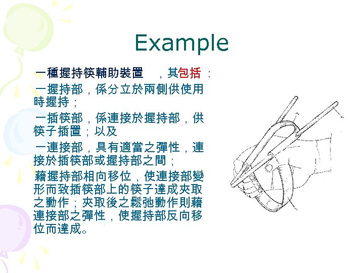 Example 一種握持筷輔助裝置 ，其包括 ： 一握持部，係分立於兩側供使用 時握持； 一插筷部，係連接於握持部，供 筷子插置；以及 一連接部，具有適當之彈性，連 接於插筷部或握持部之間； 藉握持部相向移位，使連接部變 形而致插筷部上的筷子達成夾取 之動作；夾取後之鬆弛動作則藉 連接部之彈性，使握持部反向移