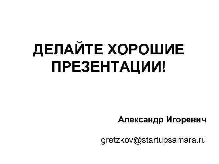 ДЕЛАЙТЕ ХОРОШИЕ ПРЕЗЕНТАЦИИ! Александр Игоревич gretzkov@startupsamara. ru 