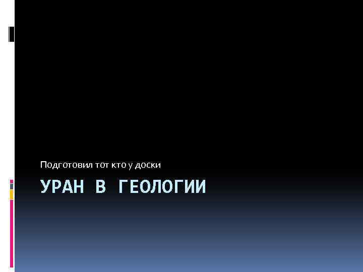 Подготовил тот кто у доски УРАН В ГЕОЛОГИИ 