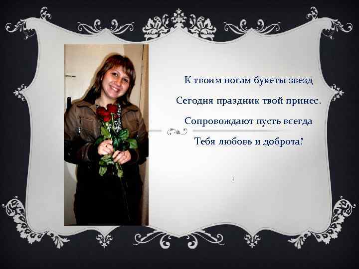 К твоим ногам букеты звезд Сегодня праздник твой принес. Сопровождают пусть всегда Тебя любовь