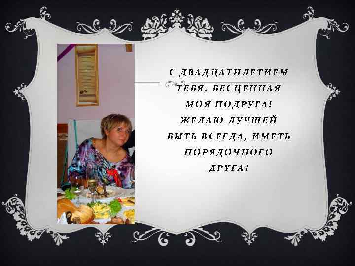 С ДВАДЦАТИЛЕТИЕМ ТЕБЯ, БЕСЦЕННАЯ МОЯ ПОДРУГА! ЖЕЛАЮ ЛУЧШЕЙ БЫТЬ ВСЕГДА, ИМЕТЬ ПОРЯДОЧНОГО ДРУГА! 