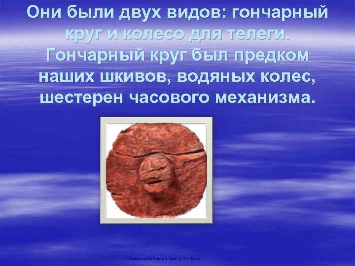 Они были двух видов: гончарный круг и колесо для телеги. Гончарный круг был предком