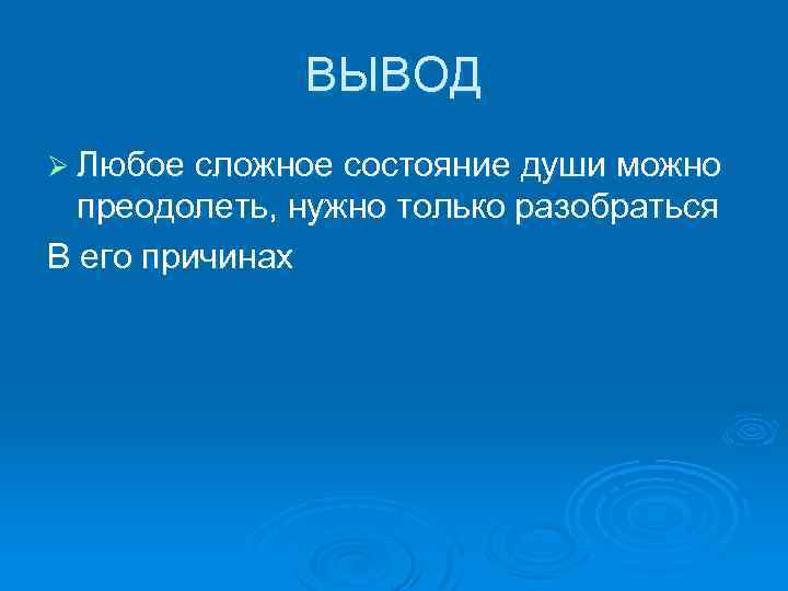 ВЫВОД Ø Любое сложное состояние души можно преодолеть, нужно только разобраться В его причинах