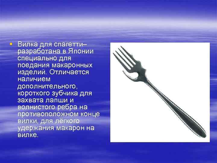 § Вилка для спагетти– разработана в Японии специально для поедания макаронных изделий. Отличается наличием