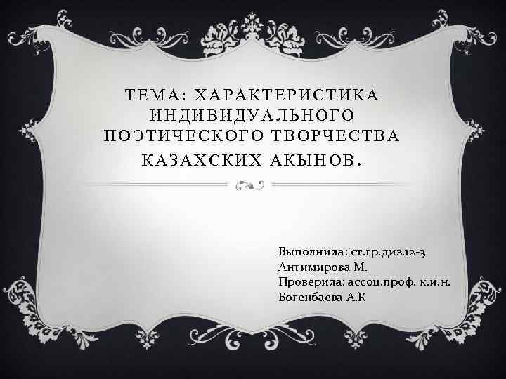 ТЕМА: ХАРАКТЕРИСТИКА ИНДИВИДУАЛЬНОГО ПОЭТИЧЕСКОГО ТВОРЧЕСТВА КАЗАХСКИХ АКЫНОВ. Выполнила: ст. гр. диз. 12 -3 Антимирова