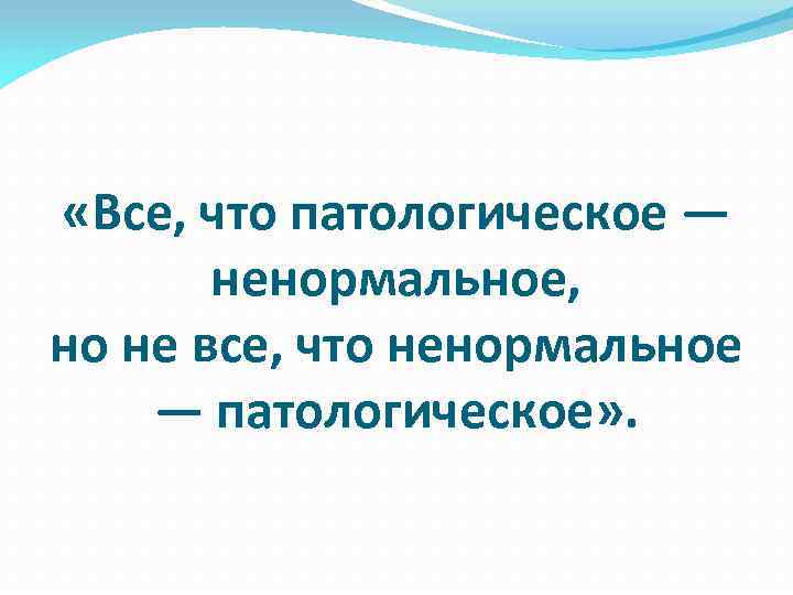  «Все, что патологическое — ненормальное, но не все, что ненормальное — патологическое» .
