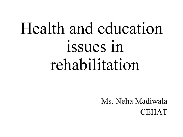 Health and education issues in rehabilitation Ms. Neha Madiwala CEHAT 