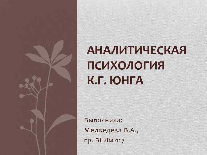 АНАЛИТИЧЕСКАЯ ПСИХОЛОГИЯ К. Г. ЮНГА Выполнила: Медведева В. А. , гр. ЗПЛм 117 