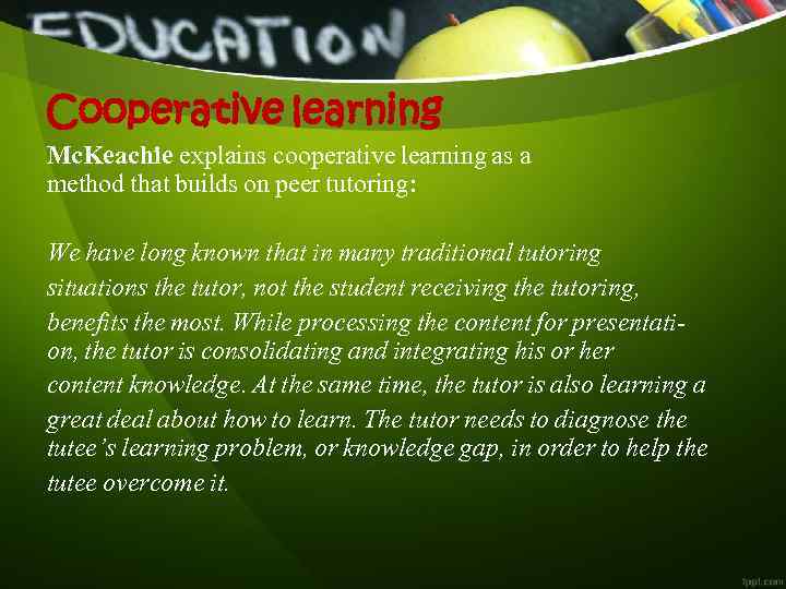 Cooperative learning Mc. Keachie explains cooperative learning as a method that builds on peer tutoring: We have long known that in many traditional tutoring  situations the tutor,  not the student receiving the tutoring,   benefits the most.  While processing the content for presentation,