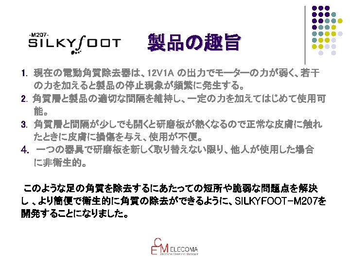 製品の趣旨 1. 現在の電動角質除去器は、12 V 1 A の出力でモーターの力が弱く、若干 　　の力を加えると製品の停止現象が頻繁に発生する。 2．角質層と製品の適切な間隔を維持し、一定の力を加えてはじめて使用可 　　能。 3. 角質層と間隔が少しでも開くと研磨板が熱くなるので正常な皮膚に触れ 　　たときに皮膚に損傷を与え、使用が不便。 4.