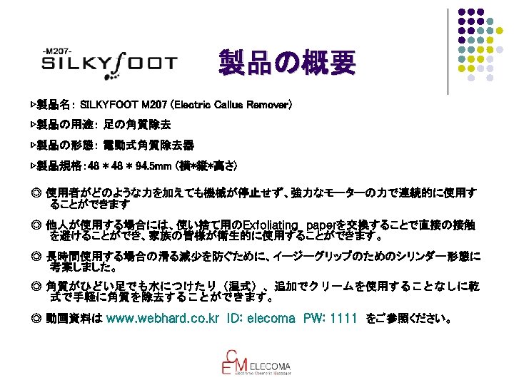 製品の概要 ▷製品名： SILKYFOOT M 207 (Electric Callus Remover) ▷製品の用途： 足の角質除去 ▷製品の形態： 電動式角質除去器 ▷製品規格： 48