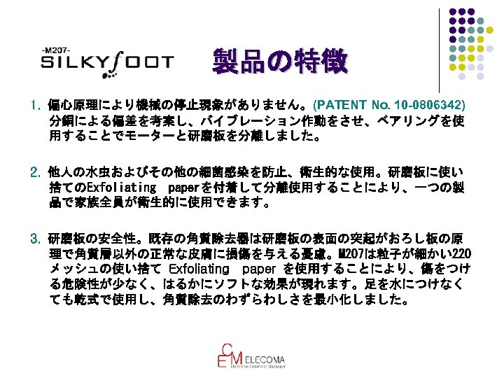 製品の特徴 1. 偏心原理により機械の停止現象がありません。(PATENT No. 10 -0806342) 分銅による偏差を考案し、バイブレーション作動をさせ、ベアリングを使 用することでモーターと研磨板を分離しました。 2. 他人の水虫およびその他の細菌感染を防止、衛生的な使用。研磨板に使い 捨てのExfoliating　paperを付着して分離使用することにより、一つの製 品で家族全員が衛生的に使用できます。 3. 研磨板の安全性。既存の角質除去器は研磨板の表面の突起がおろし板の原