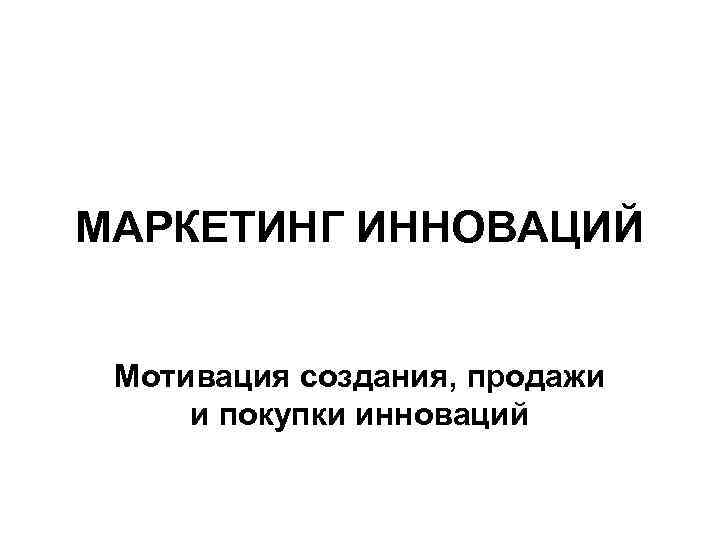 МАРКЕТИНГ ИННОВАЦИЙ Мотивация создания, продажи и покупки инноваций 