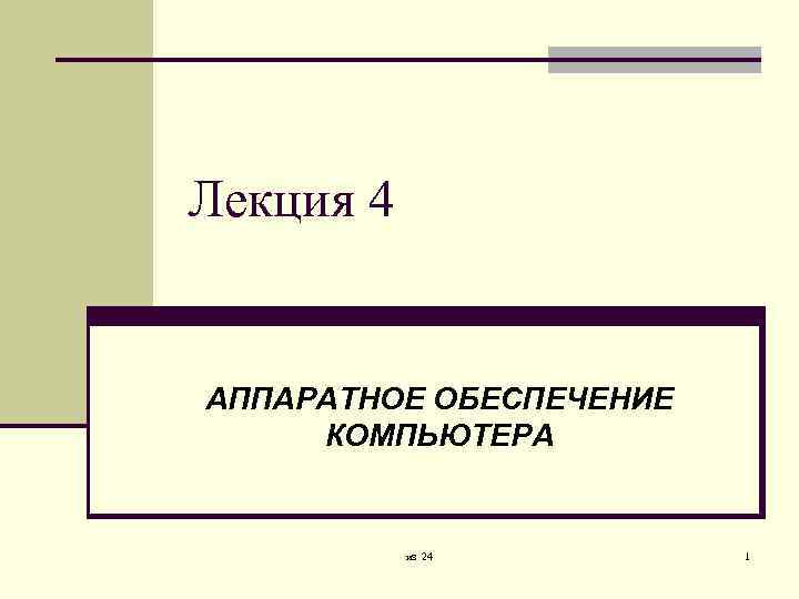 Лекция 4 АППАРАТНОЕ ОБЕСПЕЧЕНИЕ КОМПЬЮТЕРА из 24 1 