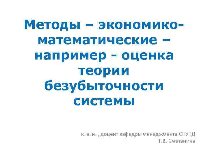 Методы – экономикоматематические – например - оценка теории безубыточности системы к. э. н. ,