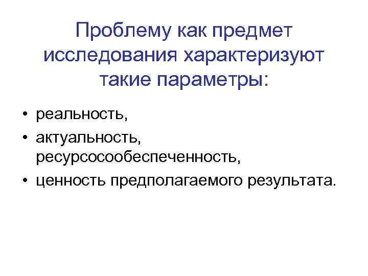 Проблему как предмет исследования характеризуют такие параметры: • реальность, • актуальность, ресурсосообеспеченность, • ценность