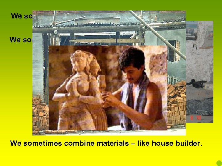 We sometimes reshape material – like a potter. We sometimes work away a material