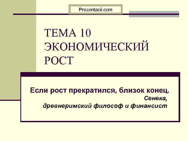 Prezentacii. com ТЕМА 10 ЭКОНОМИЧЕСКИЙ РОСТ Если рост прекратился, близок конец. Сенека, древнеримский философ