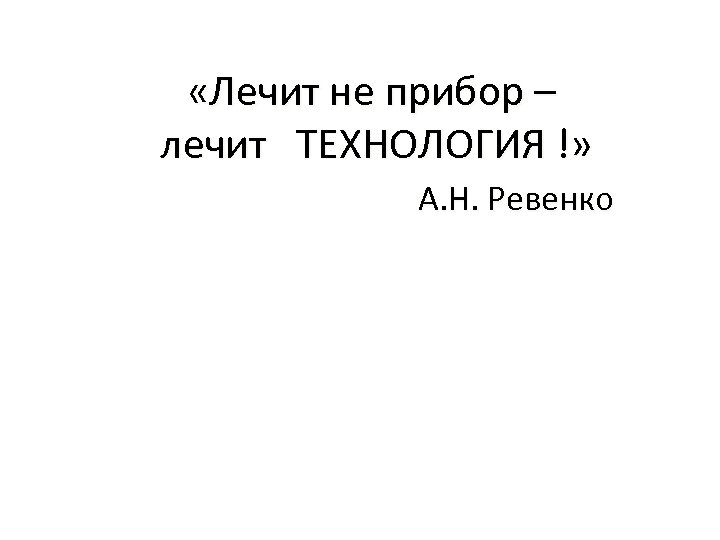  «Лечит не прибор – лечит ТЕХНОЛОГИЯ !» А. Н. Ревенко 