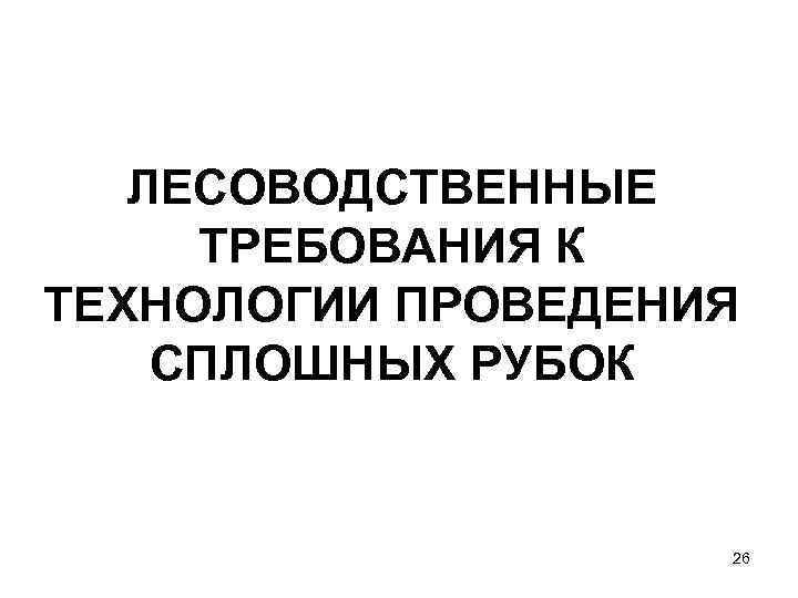 ЛЕСОВОДСТВЕННЫЕ ТРЕБОВАНИЯ К ТЕХНОЛОГИИ ПРОВЕДЕНИЯ СПЛОШНЫХ РУБОК 26 