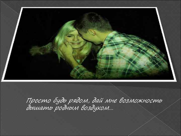 Просто будь рядом, дай мне возможность дышать родным воздухом… 