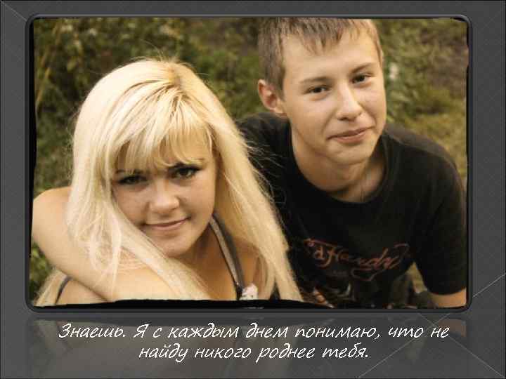 Знаешь. Я с каждым днем понимаю, что не найду никого роднее тебя. 