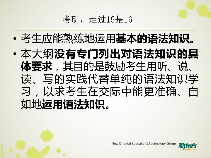 考研，走过15是 16 • 考生应能熟练地运用基本的语法知识。 • 本大纲没有专门列出对语法知识的具 体要求，其目的是鼓励考生用听、说、 读、写的实践代替单纯的语法知识学 习，以求考生在交际中能更准确、自 如地运用语法知识。 