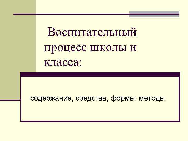 Воспитательный процесс школы и класса: содержание, средства, формы, методы. 