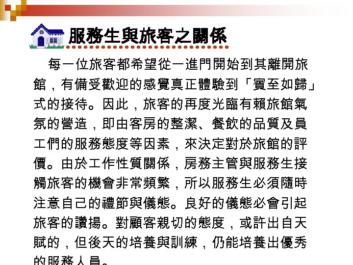 服務生與旅客之關係 每一位旅客都希望從一進門開始到其離開旅 館，有備受歡迎的感覺真正體驗到「賓至如歸」 式的接待。因此，旅客的再度光臨有賴旅館氣 氛的營造，即由客房的整潔、餐飲的品質及員 們的服務態度等因素，來決定對於旅館的評 價。由於 作性質關係，房務主管與服務生接 觸旅客的機會非常頻繁，所以服務生必須隨時 注意自己的禮節與儀態。良好的儀態必會引起 旅客的讚揚。對顧客親切的態度，或許出自天 賦的，但後天的培養與訓練，仍能培養出優秀 