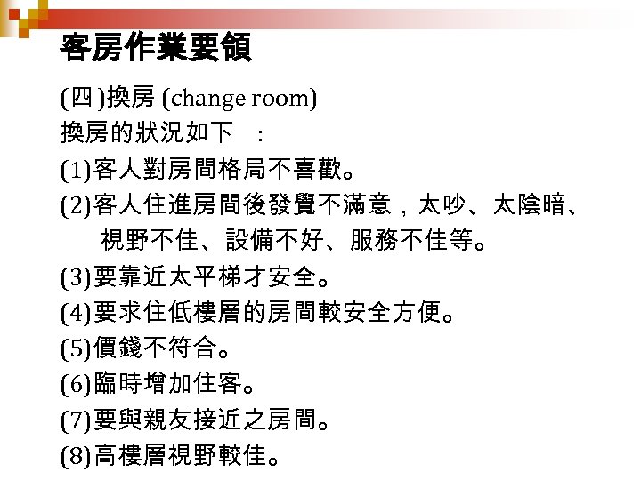 客房作業要領 (四 )換房 (change room) 換房的狀況如下 : (1)客人對房間格局不喜歡。 (2)客人住進房間後發覺不滿意，太吵、太陰暗、 視野不佳、設備不好、服務不佳等。 (3)要靠近太平梯才安全。 (4)要求住低樓層的房間較安全方便。 (5)價錢不符合。 (6)臨時增加住客。