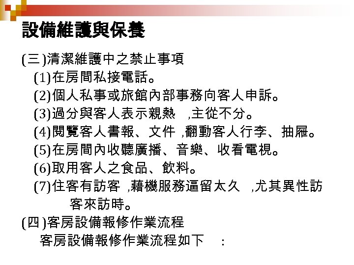 設備維護與保養 (三 )清潔維護中之禁止事項 (1)在房間私接電話。 (2)個人私事或旅館內部事務向客人申訴。 (3)過分與客人表示親熱 , 主從不分。 (4)閱覽客人書報、文件 , 翻動客人行李、抽屜。 (5)在房間內收聽廣播、音樂、收看電視。 (6)取用客人之食品、飲料。 (7)住客有訪客