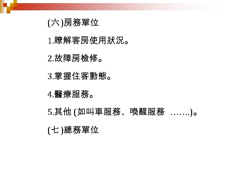 (六 )房務單位 1. 瞭解客房使用狀況。 2. 故障房檢修。 3. 掌握住客動態。 4. 醫療服務。 5. 其他 (如叫車服務、喚醒服務 …….