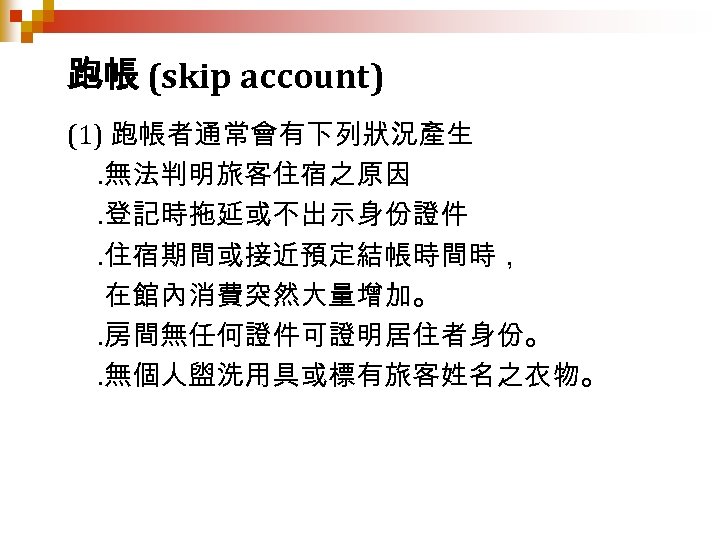 跑帳 (skip account) (1) 跑帳者通常會有下列狀況產生. 無法判明旅客住宿之原因. 登記時拖延或不出示身份證件. 住宿期間或接近預定結帳時間時， 在館內消費突然大量增加。. 房間無任何證件可證明居住者身份。. 無個人盥洗用具或標有旅客姓名之衣物。 