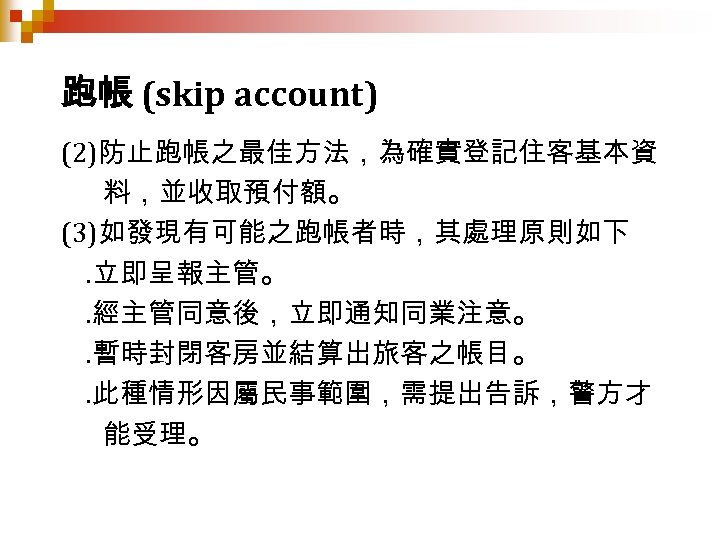 跑帳 (skip account) (2)防止跑帳之最佳方法，為確實登記住客基本資 料，並收取預付額。 (3)如發現有可能之跑帳者時，其處理原則如下. 立即呈報主管。. 經主管同意後，立即通知同業注意。. 暫時封閉客房並結算出旅客之帳目。. 此種情形因屬民事範圍，需提出告訴，警方才 能受理。 
