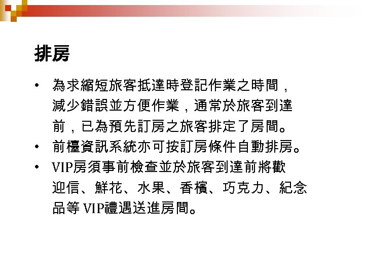 排房 • 為求縮短旅客抵達時登記作業之時間， 減少錯誤並方便作業，通常於旅客到達 前，已為預先訂房之旅客排定了房間。 • 前檯資訊系統亦可按訂房條件自動排房。 • VIP房須事前檢查並於旅客到達前將歡 迎信、鮮花、水果、香檳、巧克力、紀念 品等 VIP禮遇送進房間。 
