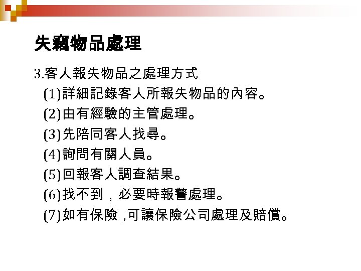 失竊物品處理 3. 客人報失物品之處理方式 (1)詳細記錄客人所報失物品的內容。 (2)由有經驗的主管處理。 (3)先陪同客人找尋。 (4)詢問有關人員。 (5)回報客人調查結果。 (6)找不到，必要時報警處理。 (7)如有保險 , 可讓保險公司處理及賠償。 