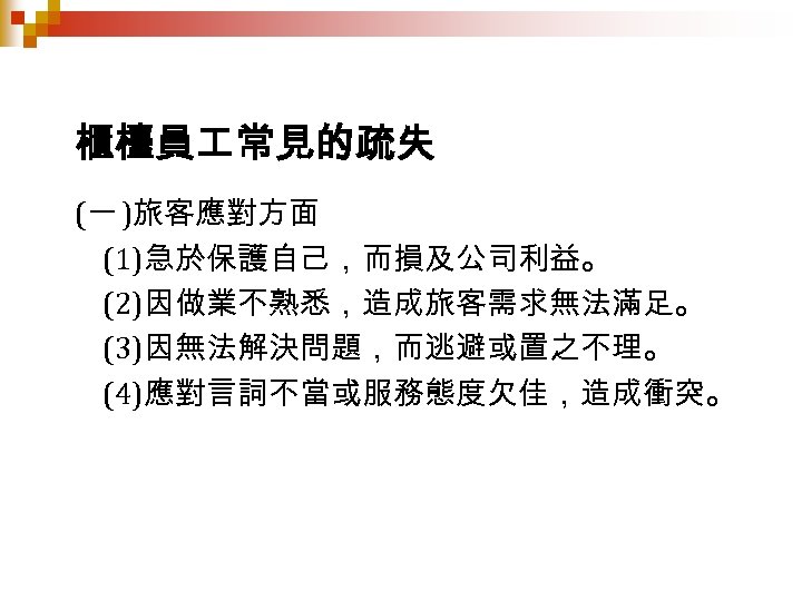 櫃檯員 常見的疏失 (一 )旅客應對方面 (1)急於保護自己，而損及公司利益。 (2)因做業不熟悉，造成旅客需求無法滿足。 (3)因無法解決問題，而逃避或置之不理。 (4)應對言詞不當或服務態度欠佳，造成衝突。 