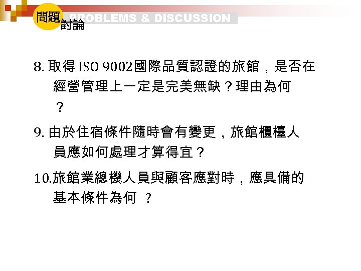 問題 PROBLEMS & DISCUSSION 討論 8. 取得 ISO 9002國際品質認證的旅館，是否在 經營管理上一定是完美無缺？理由為何 ？ 9. 由於住宿條件隨時會有變更，旅館櫃檯人 員應如何處理才算得宜？