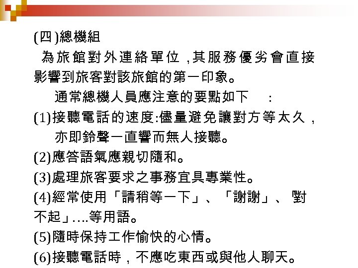 (四 )總機組 為旅館對外連絡單位， 服務優劣會直接 其 影響到旅客對該旅館的第一印象。 通常總機人員應注意的要點如下 : (1)接聽電話的速度: 儘量避免讓對方等太久， 亦即鈴聲一直響而無人接聽。 (2)應答語氣應親切隨和。 (3)處理旅客要求之事務宜具專業性。 (4)經常使用「請稍等一下」、「謝謝」、