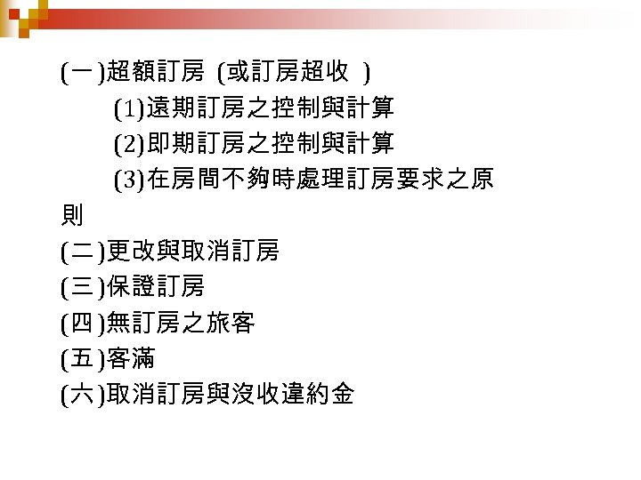 (一 )超額訂房 (或訂房超收 ) (1)遠期訂房之控制與計算 (2)即期訂房之控制與計算 (3)在房間不夠時處理訂房要求之原 則 (二 )更改與取消訂房 (三 )保證訂房 (四 )無訂房之旅客