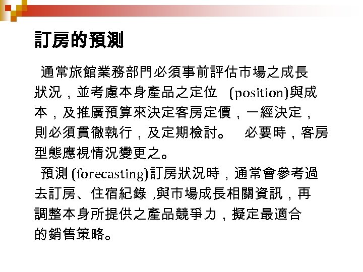訂房的預測 通常旅館業務部門必須事前評估市場之成長 狀況，並考慮本身產品之定位 (position)與成 本，及推廣預算來決定客房定價，一經決定， 則必須貫徹執行，及定期檢討。 必要時，客房 型態應視情況變更之。 預測 (forecasting)訂房狀況時，通常會參考過 去訂房、住宿紀錄 , 與市場成長相關資訊，再 調整本身所提供之產品競爭力，擬定最適合