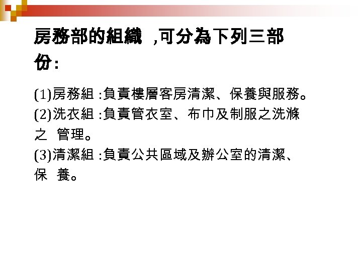 房務部的組織 , 可分為下列三部 份: (1)房務組 : 負責樓層客房清潔、保養與服務。 (2)洗衣組 : 負責管衣室、布巾及制服之洗滌 之 管理。 (3)清潔組 :