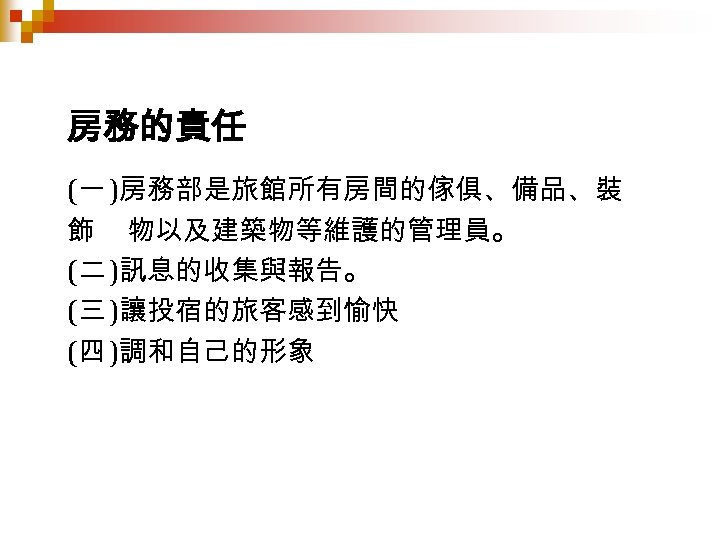 房務的責任 (一 )房務部是旅館所有房間的傢俱、備品、裝 飾 物以及建築物等維護的管理員。 (二 )訊息的收集與報告。 (三 )讓投宿的旅客感到愉快 (四 )調和自己的形象 