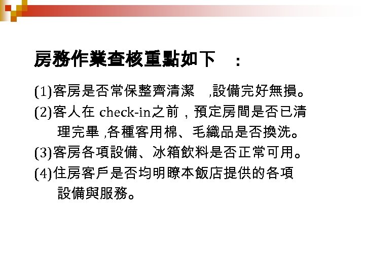 房務作業查核重點如下 : (1)客房是否常保整齊清潔 , 設備完好無損。 (2)客人在 check-in之前，預定房間是否已清 理完畢 , 各種客用棉、毛織品是否換洗。 (3)客房各項設備、冰箱飲料是否正常可用。 (4)住房客戶是否均明瞭本飯店提供的各項 設備與服務。 
