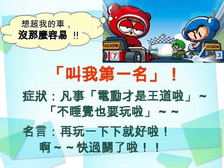 想超我的車， 沒那麼容易 !! 「叫我第一名」！ 症狀：凡事「電動才是王道啦」～ 「不睡覺也要玩啦」～～ 名言：再玩一下下就好啦！ 啊～～快過關了啦！！ 