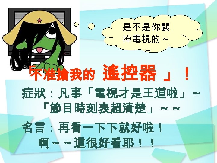 是不是你關 掉電視的～ ～ 「 不准搶我的 遙控器 」！ 症狀：凡事「電視才是王道啦」～ 「節目時刻表超清楚」～～ 名言：再看一下下就好啦！ 啊～～這很好看耶！！ 