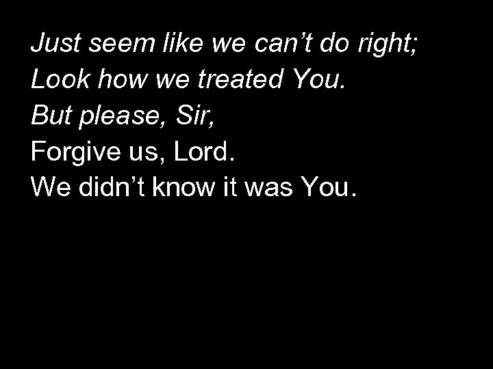 Just seem like we can’t do right; Look how we treated You. But please,